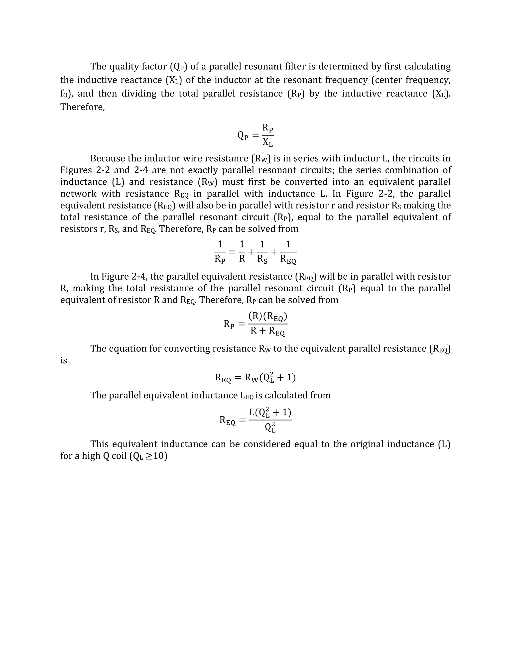 The quality factor (QP) of a parallel resonant filter is determined by first calculating
the inductive reactance (XL) of the inductor at the resonant frequency (center frequency,
fO), and then dividing the total parallel resistance (RP) by the inductive reactance (XL).
Therefore,




       Because the inductor wire resistance (RW) is in series with inductor L, the circuits in
Figures 2-2 and 2-4 are not exactly parallel resonant circuits; the series combination of
inductance (L) and resistance (RW) must first be converted into an equivalent parallel
network with resistance REQ in parallel with inductance L. In Figure 2-2, the parallel
equivalent resistance (REQ) will also be in parallel with resistor r and resistor RS making the
total resistance of the parallel resonant circuit (RP), equal to the parallel equivalent of
resistors r, RS, and REQ. Therefore, RP can be solved from



       In Figure 2-4, the parallel equivalent resistance (REQ) will be in parallel with resistor
R, making the total resistance of the parallel resonant circuit (RP) equal to the parallel
equivalent of resistor R and REQ. Therefore, RP can be solved from



       The equation for converting resistance RW to the equivalent parallel resistance (REQ)
is


       The parallel equivalent inductance LEQ is calculated from



        This equivalent inductance can be considered equal to the original inductance (L)
for a high Q coil (QL 10)
 
