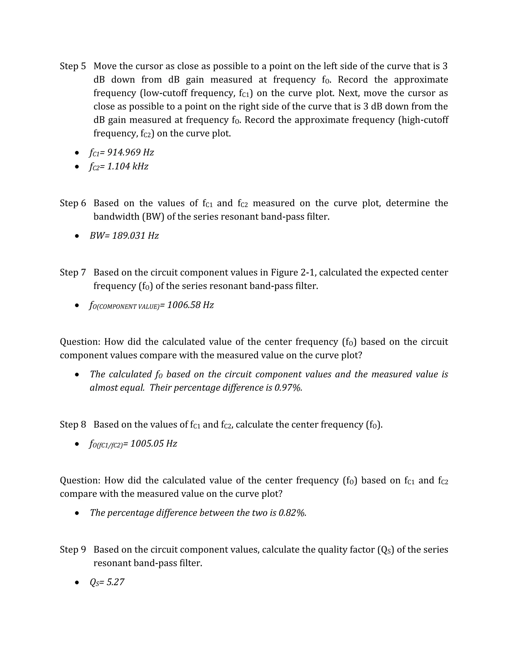 Step 5 Move the cursor as close as possible to a point on the left side of the curve that is 3
       dB down from dB gain measured at frequency fO. Record the approximate
       frequency (low-cutoff frequency, fC1) on the curve plot. Next, move the cursor as
       close as possible to a point on the right side of the curve that is 3 dB down from the
       dB gain measured at frequency fO. Record the approximate frequency (high-cutoff
       frequency, fC2) on the curve plot.
       fC1= 914.969 Hz
       fC2= 1.104 kHz


Step 6 Based on the values of fC1 and fC2 measured on the curve plot, determine the
       bandwidth (BW) of the series resonant band-pass filter.
       BW= 189.031 Hz


Step 7 Based on the circuit component values in Figure 2-1, calculated the expected center
       frequency (fO) of the series resonant band-pass filter.
       fO(COMPONENT VALUE)= 1006.58 Hz


Question: How did the calculated value of the center frequency (fO) based on the circuit
component values compare with the measured value on the curve plot?
       The calculated fO based on the circuit component values and the measured value is
       almost equal. Their percentage difference is 0.97%.


Step 8 Based on the values of fC1 and fC2, calculate the center frequency (fO).
       fO(fC1/fC2)= 1005.05 Hz


Question: How did the calculated value of the center frequency (fO) based on fC1 and fC2
compare with the measured value on the curve plot?
       The percentage difference between the two is 0.82%.


Step 9 Based on the circuit component values, calculate the quality factor (QS) of the series
       resonant band-pass filter.
       QS= 5.27
 