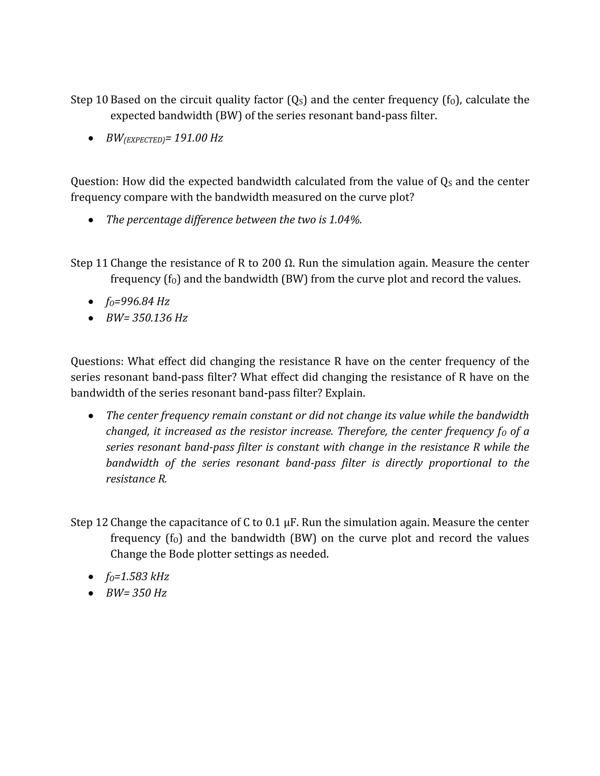 Step 10 Based on the circuit quality factor (QS) and the center frequency (fO), calculate the
        expected bandwidth (BW) of the series resonant band-pass filter.
       BW(EXPECTED)= 191.00 Hz


Question: How did the expected bandwidth calculated from the value of QS and the center
frequency compare with the bandwidth measured on the curve plot?
       The percentage difference between the two is 1.04%.


Step 11 Change the resistance of R to 200 Ω. Run the simulation again. Measure the center
        frequency (fO) and the bandwidth (BW) from the curve plot and record the values.
       fO=996.84 Hz
       BW= 350.136 Hz


Questions: What effect did changing the resistance R have on the center frequency of the
series resonant band-pass filter? What effect did changing the resistance of R have on the
bandwidth of the series resonant band-pass filter? Explain.
       The center frequency remain constant or did not change its value while the bandwidth
       changed, it increased as the resistor increase. Therefore, the center frequency f O of a
       series resonant band-pass filter is constant with change in the resistance R while the
       bandwidth of the series resonant band-pass filter is directly proportional to the
       resistance R.


Step 12 Change the capacitance of C to 0.1 µF. Run the simulation again. Measure the center
        frequency (fO) and the bandwidth (BW) on the curve plot and record the values
        Change the Bode plotter settings as needed.
       fO=1.583 kHz
       BW= 350 Hz
 