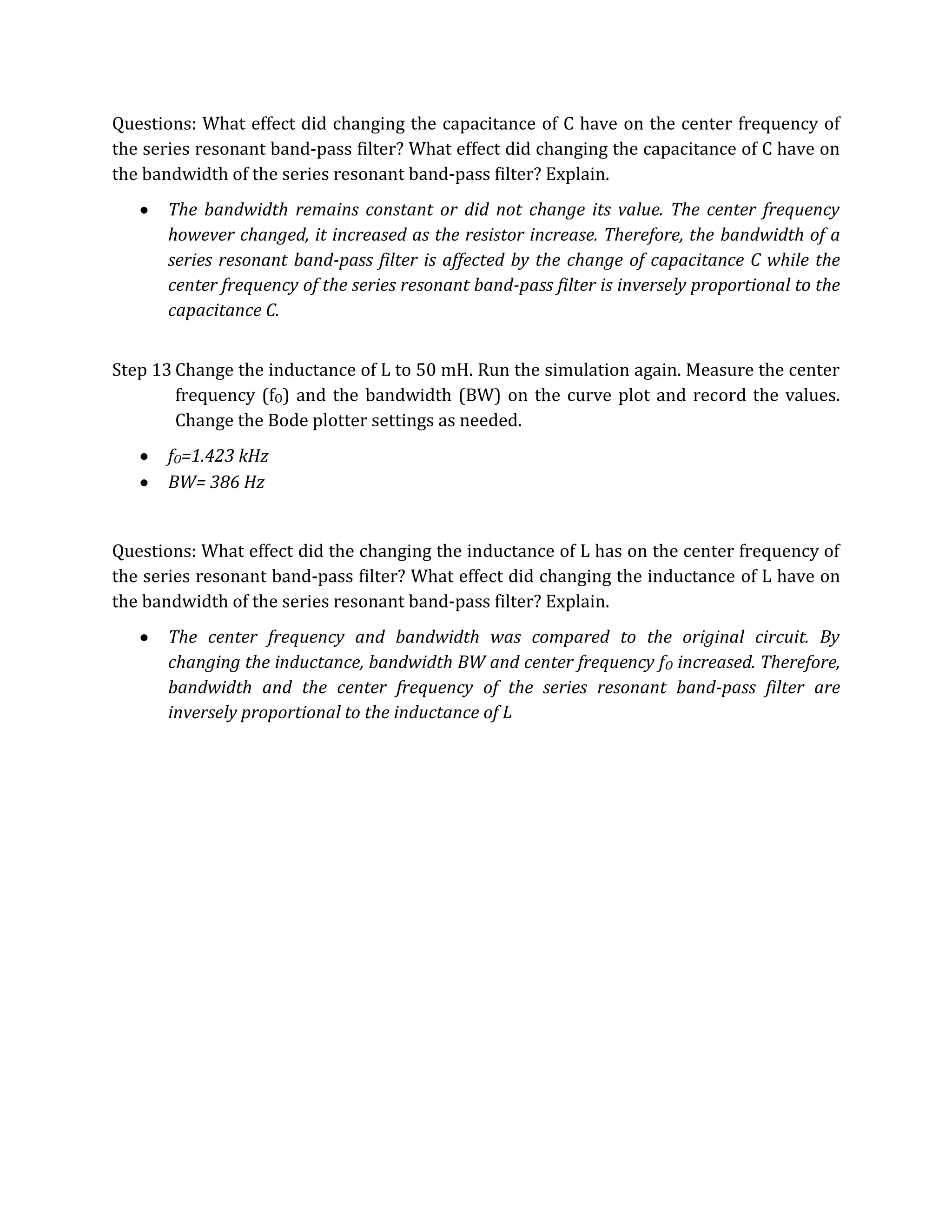 Questions: What effect did changing the capacitance of C have on the center frequency of
the series resonant band-pass filter? What effect did changing the capacitance of C have on
the bandwidth of the series resonant band-pass filter? Explain.
       The bandwidth remains constant or did not change its value. The center frequency
       however changed, it increased as the resistor increase. Therefore, the bandwidth of a
       series resonant band-pass filter is affected by the change of capacitance C while the
       center frequency of the series resonant band-pass filter is inversely proportional to the
       capacitance C.


Step 13 Change the inductance of L to 50 mH. Run the simulation again. Measure the center
        frequency (fO) and the bandwidth (BW) on the curve plot and record the values.
        Change the Bode plotter settings as needed.
       fO=1.423 kHz
       BW= 386 Hz


Questions: What effect did the changing the inductance of L has on the center frequency of
the series resonant band-pass filter? What effect did changing the inductance of L have on
the bandwidth of the series resonant band-pass filter? Explain.
       The center frequency and bandwidth was compared to the original circuit. By
       changing the inductance, bandwidth BW and center frequency f O increased. Therefore,
       bandwidth and the center frequency of the series resonant band-pass filter are
       inversely proportional to the inductance of L
 
