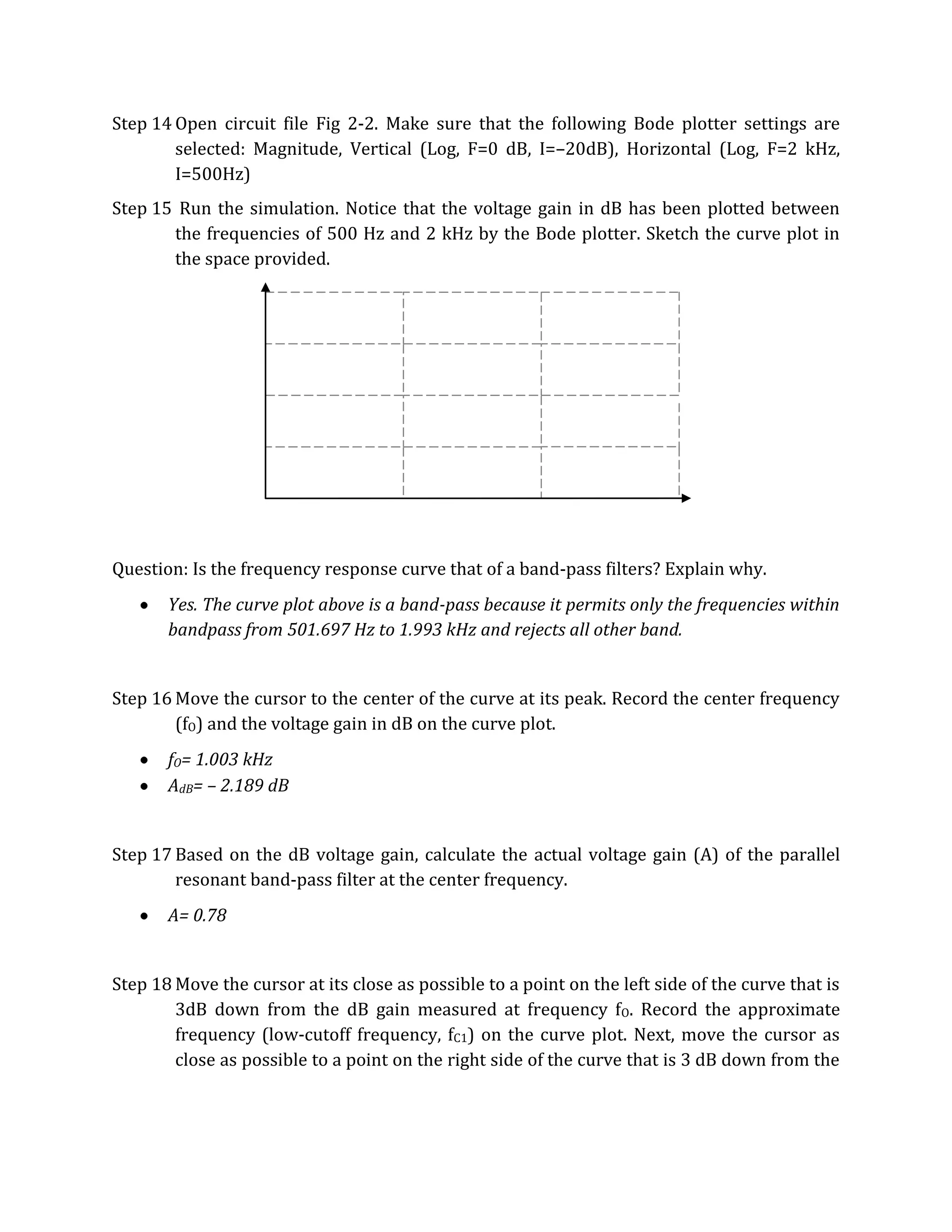 Step 14 Open circuit file Fig 2-2. Make sure that the following Bode plotter settings are
        selected: Magnitude, Vertical (Log, F=0 dB, I=–20dB), Horizontal (Log, F=2 kHz,
        I=500Hz)
Step 15 Run the simulation. Notice that the voltage gain in dB has been plotted between
       the frequencies of 500 Hz and 2 kHz by the Bode plotter. Sketch the curve plot in
       the space provided.




Question: Is the frequency response curve that of a band-pass filters? Explain why.
       Yes. The curve plot above is a band-pass because it permits only the frequencies within
       bandpass from 501.697 Hz to 1.993 kHz and rejects all other band.


Step 16 Move the cursor to the center of the curve at its peak. Record the center frequency
        (fO) and the voltage gain in dB on the curve plot.
       fO= 1.003 kHz
       AdB= – 2.189 dB


Step 17 Based on the dB voltage gain, calculate the actual voltage gain (A) of the parallel
        resonant band-pass filter at the center frequency.
       A= 0.78


Step 18 Move the cursor at its close as possible to a point on the left side of the curve that is
        3dB down from the dB gain measured at frequency fO. Record the approximate
        frequency (low-cutoff frequency, fC1) on the curve plot. Next, move the cursor as
        close as possible to a point on the right side of the curve that is 3 dB down from the
 