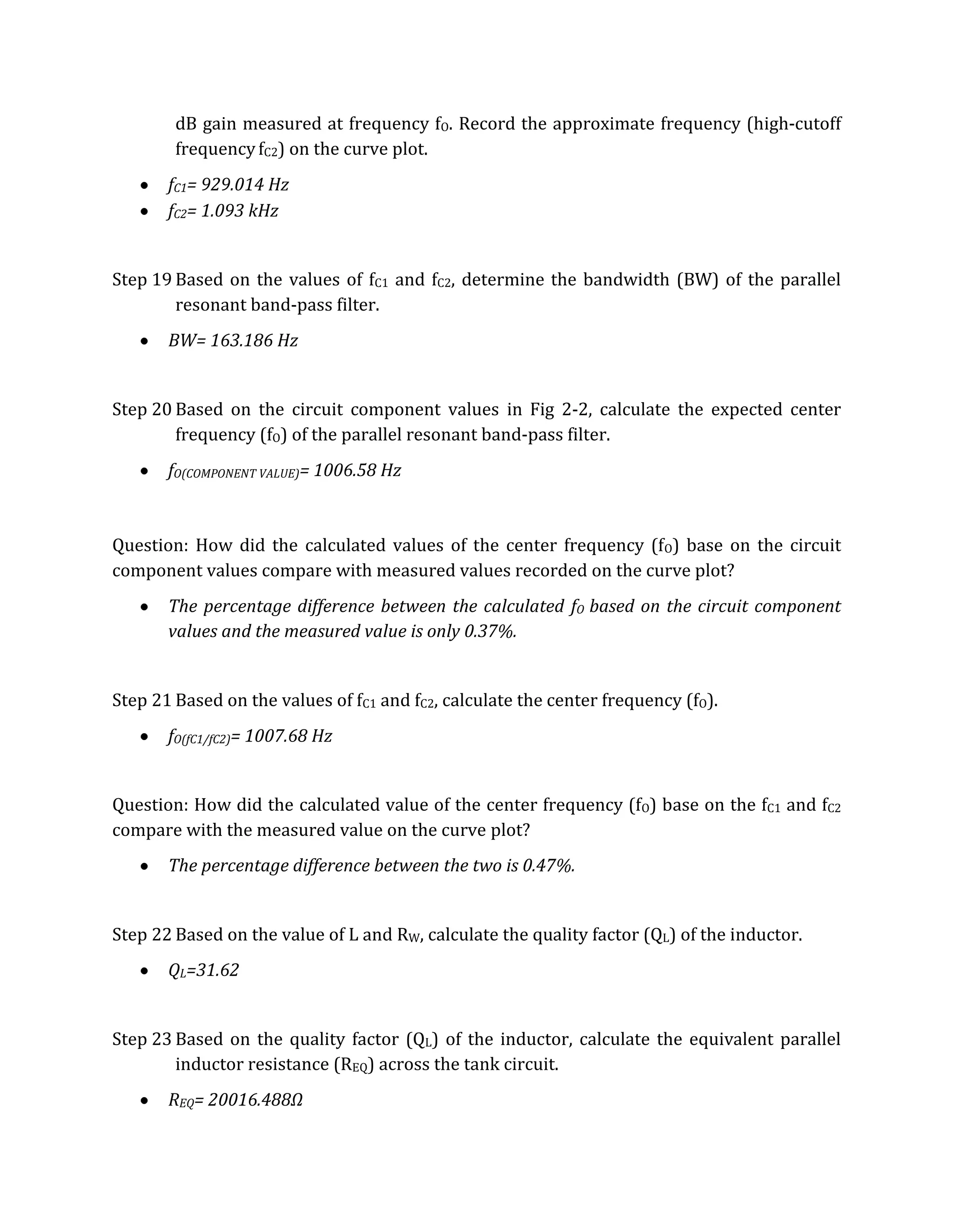 dB gain measured at frequency fO. Record the approximate frequency (high-cutoff
        frequency fC2) on the curve plot.
       fC1= 929.014 Hz
       fC2= 1.093 kHz


Step 19 Based on the values of fC1 and fC2, determine the bandwidth (BW) of the parallel
        resonant band-pass filter.
       BW= 163.186 Hz


Step 20 Based on the circuit component values in Fig 2-2, calculate the expected center
        frequency (fO) of the parallel resonant band-pass filter.
       fO(COMPONENT VALUE)= 1006.58 Hz



Question: How did the calculated values of the center frequency (fO) base on the circuit
component values compare with measured values recorded on the curve plot?
       The percentage difference between the calculated fO based on the circuit component
       values and the measured value is only 0.37%.


Step 21 Based on the values of fC1 and fC2, calculate the center frequency (fO).
       fO(fC1/fC2)= 1007.68 Hz


Question: How did the calculated value of the center frequency (fO) base on the fC1 and fC2
compare with the measured value on the curve plot?
       The percentage difference between the two is 0.47%.


Step 22 Based on the value of L and RW, calculate the quality factor (QL) of the inductor.
       QL=31.62


Step 23 Based on the quality factor (QL) of the inductor, calculate the equivalent parallel
        inductor resistance (REQ) across the tank circuit.
       REQ= 20016.488Ω
 