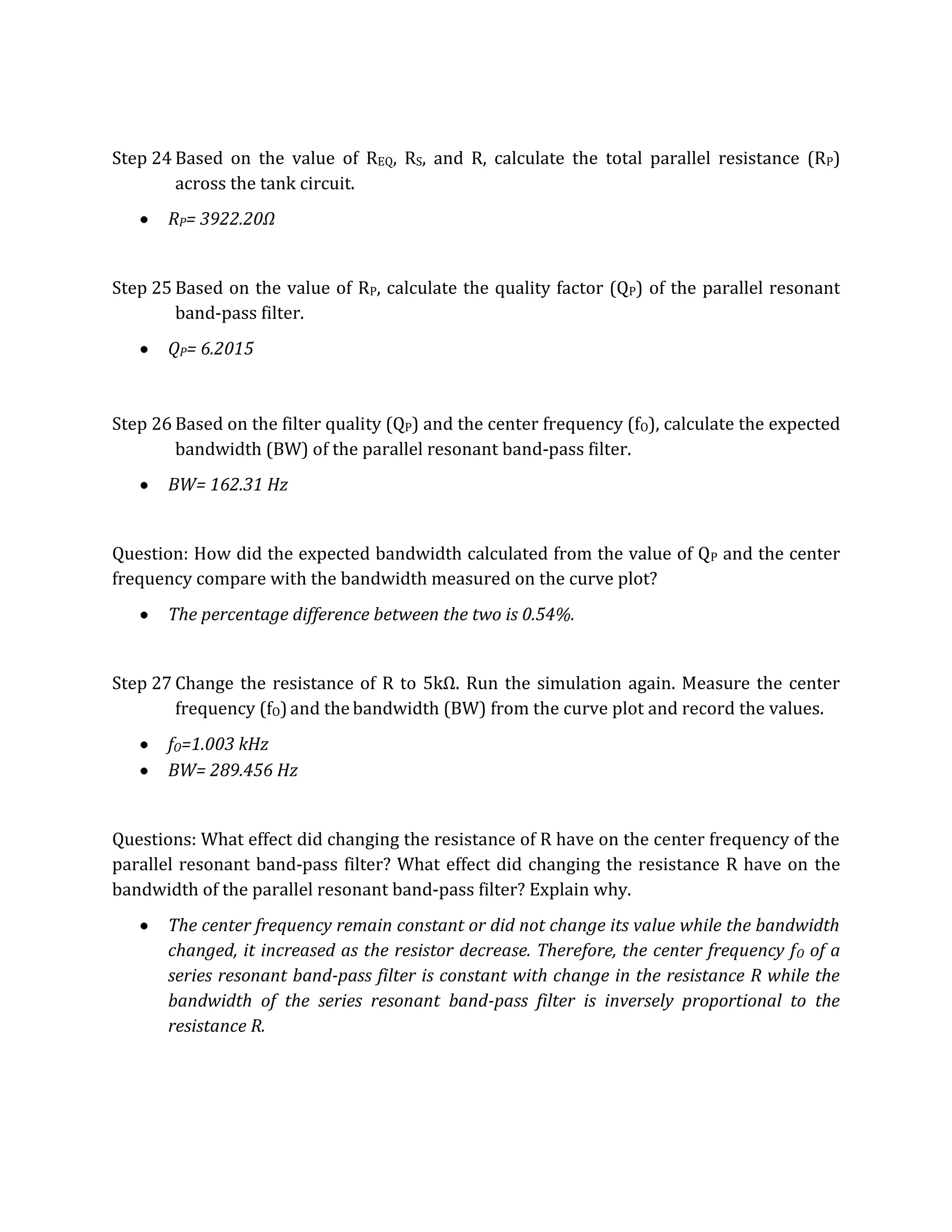 Step 24 Based on the value of REQ, RS, and R, calculate the total parallel resistance (RP)
        across the tank circuit.
       RP= 3922.20Ω


Step 25 Based on the value of RP, calculate the quality factor (QP) of the parallel resonant
        band-pass filter.
       QP= 6.2015



Step 26 Based on the filter quality (QP) and the center frequency (fO), calculate the expected
        bandwidth (BW) of the parallel resonant band-pass filter.
       BW= 162.31 Hz


Question: How did the expected bandwidth calculated from the value of QP and the center
frequency compare with the bandwidth measured on the curve plot?
       The percentage difference between the two is 0.54%.


Step 27 Change the resistance of R to 5kΩ. Run the simulation again. Measure the center
        frequency (fO) and the bandwidth (BW) from the curve plot and record the values.
       fO=1.003 kHz
       BW= 289.456 Hz


Questions: What effect did changing the resistance of R have on the center frequency of the
parallel resonant band-pass filter? What effect did changing the resistance R have on the
bandwidth of the parallel resonant band-pass filter? Explain why.
       The center frequency remain constant or did not change its value while the bandwidth
       changed, it increased as the resistor decrease. Therefore, the center frequency f O of a
       series resonant band-pass filter is constant with change in the resistance R while the
       bandwidth of the series resonant band-pass filter is inversely proportional to the
       resistance R.
 