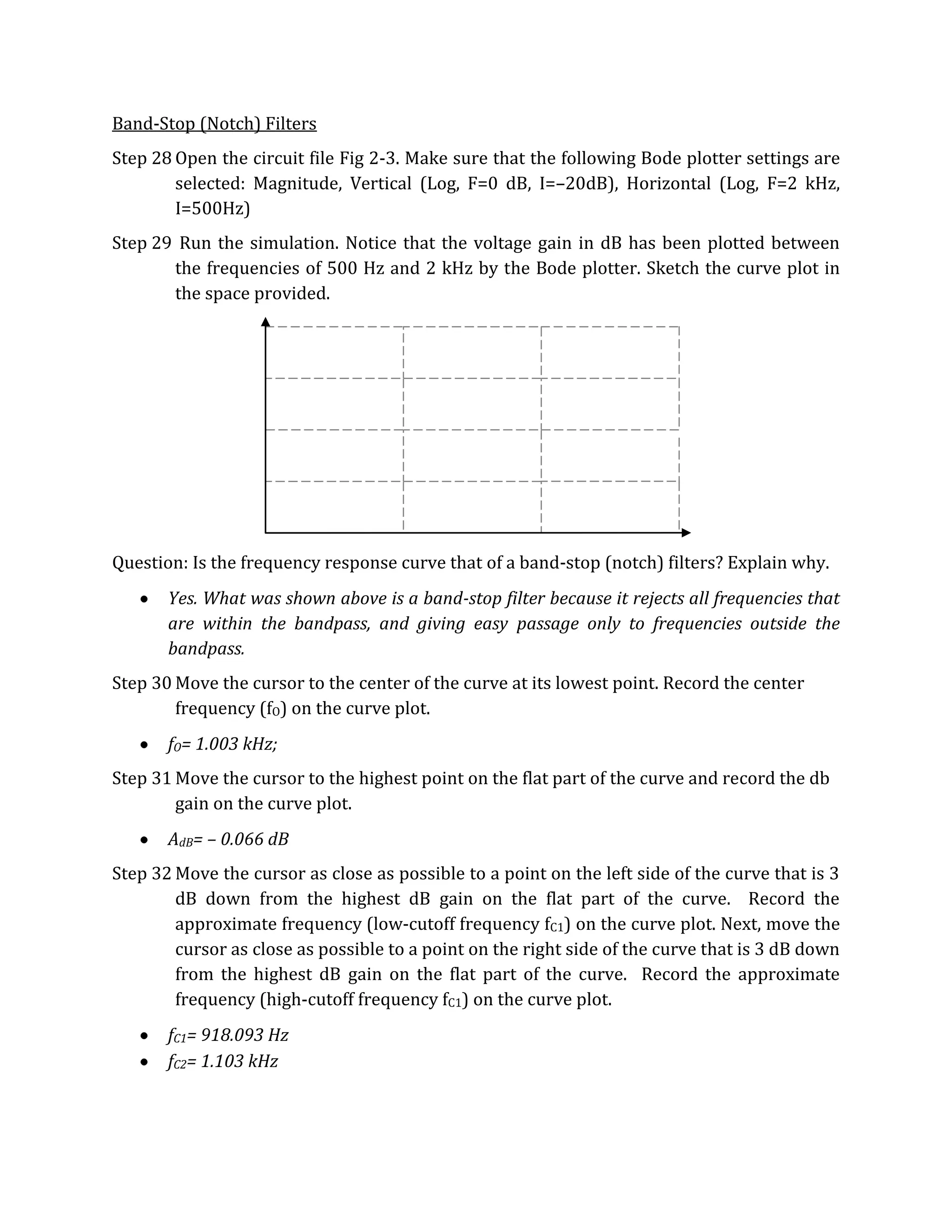 Band-Stop (Notch) Filters
Step 28 Open the circuit file Fig 2-3. Make sure that the following Bode plotter settings are
        selected: Magnitude, Vertical (Log, F=0 dB, I=–20dB), Horizontal (Log, F=2 kHz,
        I=500Hz)
Step 29 Run the simulation. Notice that the voltage gain in dB has been plotted between
       the frequencies of 500 Hz and 2 kHz by the Bode plotter. Sketch the curve plot in
       the space provided.




Question: Is the frequency response curve that of a band-stop (notch) filters? Explain why.
       Yes. What was shown above is a band-stop filter because it rejects all frequencies that
       are within the bandpass, and giving easy passage only to frequencies outside the
       bandpass.
Step 30 Move the cursor to the center of the curve at its lowest point. Record the center
        frequency (fO) on the curve plot.
       fO= 1.003 kHz;
Step 31 Move the cursor to the highest point on the flat part of the curve and record the db
        gain on the curve plot.
       AdB= – 0.066 dB
Step 32 Move the cursor as close as possible to a point on the left side of the curve that is 3
        dB down from the highest dB gain on the flat part of the curve. Record the
        approximate frequency (low-cutoff frequency fC1) on the curve plot. Next, move the
        cursor as close as possible to a point on the right side of the curve that is 3 dB down
        from the highest dB gain on the flat part of the curve. Record the approximate
        frequency (high-cutoff frequency fC1) on the curve plot.
       fC1= 918.093 Hz
       fC2= 1.103 kHz
 