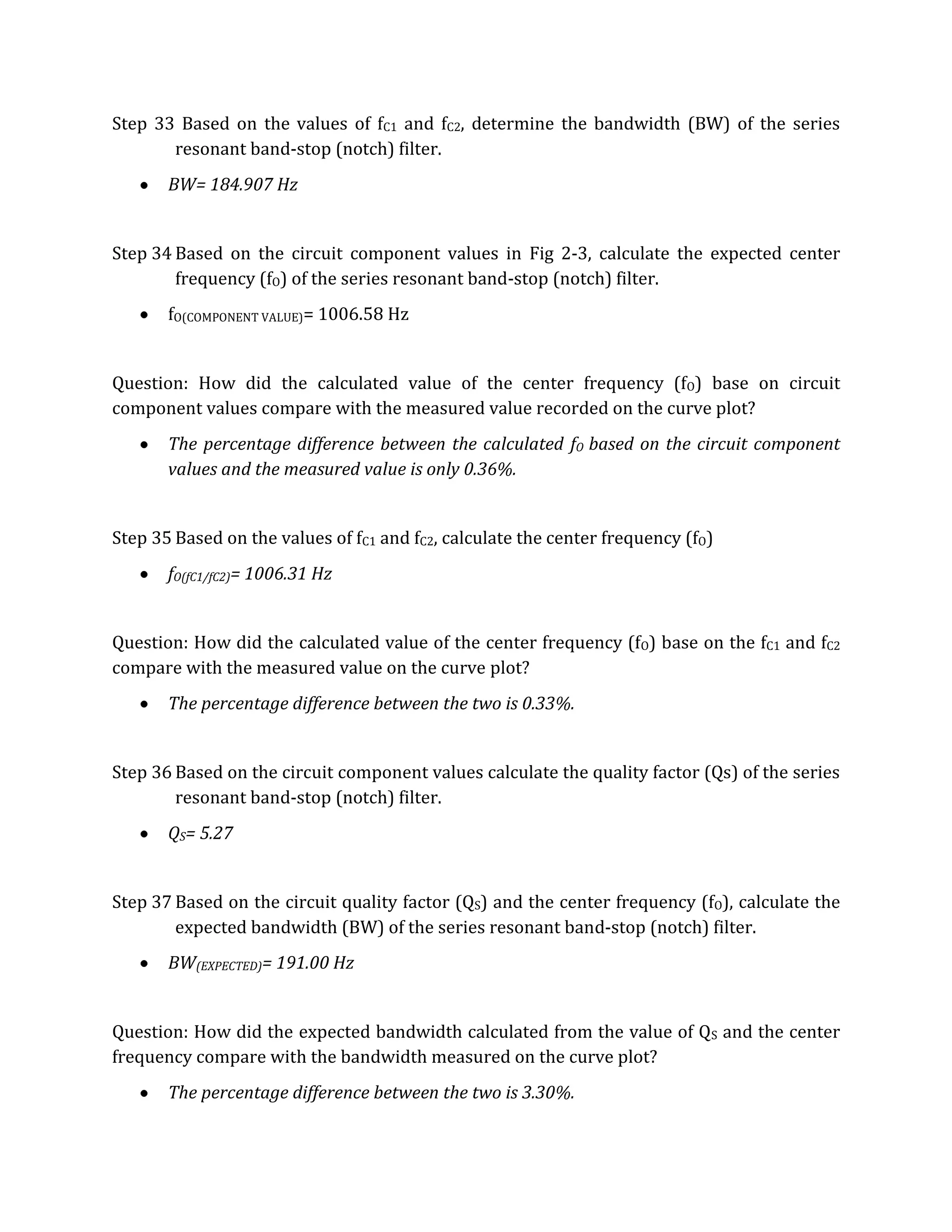 Step 33 Based on the values of fC1 and fC2, determine the bandwidth (BW) of the series
       resonant band-stop (notch) filter.
       BW= 184.907 Hz


Step 34 Based on the circuit component values in Fig 2-3, calculate the expected center
        frequency (fO) of the series resonant band-stop (notch) filter.
       fO(COMPONENT VALUE)= 1006.58 Hz


Question: How did the calculated value of the center frequency (fO) base on circuit
component values compare with the measured value recorded on the curve plot?
       The percentage difference between the calculated fO based on the circuit component
       values and the measured value is only 0.36%.


Step 35 Based on the values of fC1 and fC2, calculate the center frequency (fO)
       fO(fC1/fC2)= 1006.31 Hz


Question: How did the calculated value of the center frequency (fO) base on the fC1 and fC2
compare with the measured value on the curve plot?
       The percentage difference between the two is 0.33%.


Step 36 Based on the circuit component values calculate the quality factor (Qs) of the series
        resonant band-stop (notch) filter.
       QS= 5.27


Step 37 Based on the circuit quality factor (QS) and the center frequency (fO), calculate the
        expected bandwidth (BW) of the series resonant band-stop (notch) filter.
       BW(EXPECTED)= 191.00 Hz


Question: How did the expected bandwidth calculated from the value of QS and the center
frequency compare with the bandwidth measured on the curve plot?
       The percentage difference between the two is 3.30%.
 