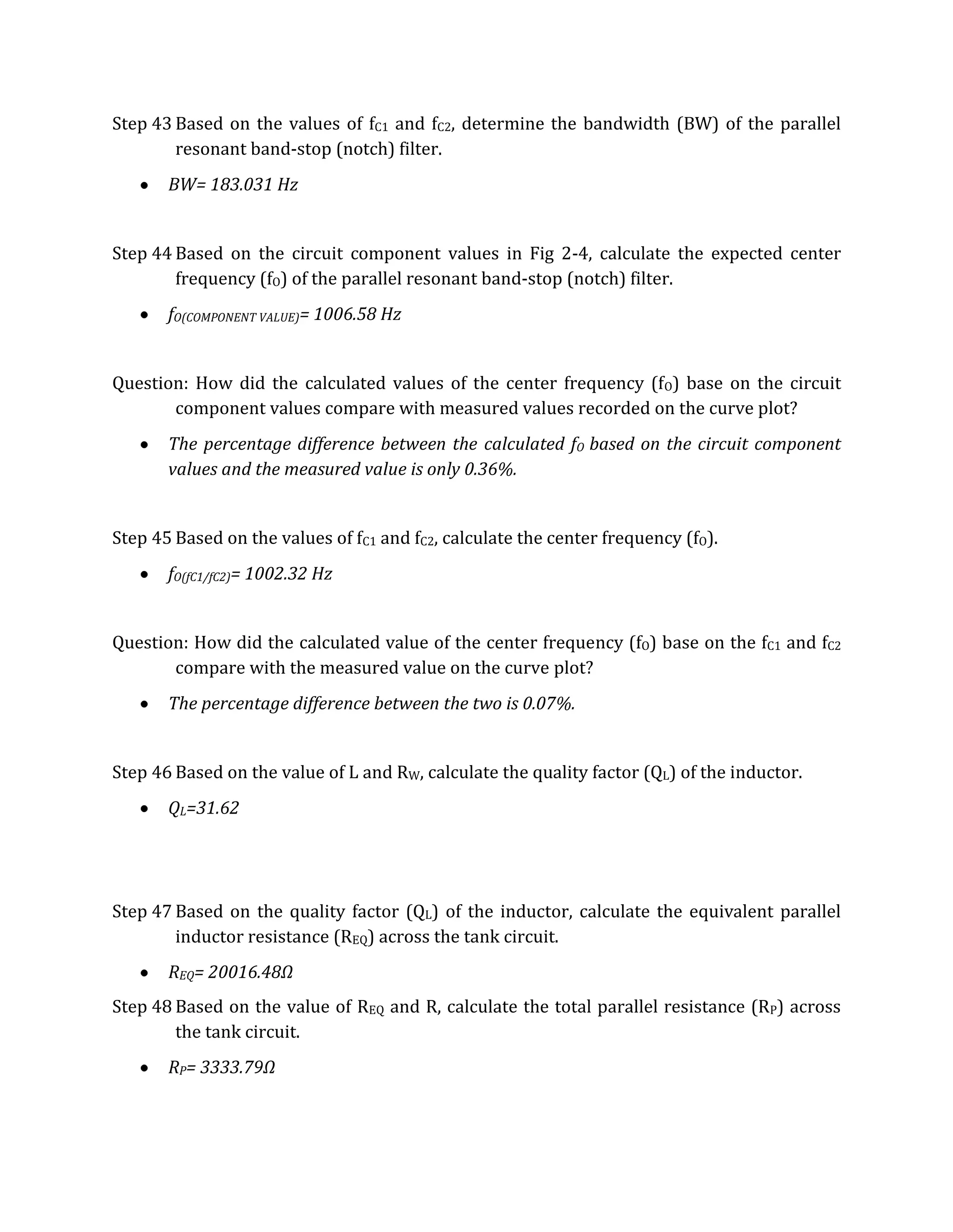 Step 43 Based on the values of fC1 and fC2, determine the bandwidth (BW) of the parallel
        resonant band-stop (notch) filter.
       BW= 183.031 Hz


Step 44 Based on the circuit component values in Fig 2-4, calculate the expected center
        frequency (fO) of the parallel resonant band-stop (notch) filter.
       fO(COMPONENT VALUE)= 1006.58 Hz


Question: How did the calculated values of the center frequency (fO) base on the circuit
       component values compare with measured values recorded on the curve plot?
       The percentage difference between the calculated fO based on the circuit component
       values and the measured value is only 0.36%.


Step 45 Based on the values of fC1 and fC2, calculate the center frequency (fO).
       fO(fC1/fC2)= 1002.32 Hz


Question: How did the calculated value of the center frequency (fO) base on the fC1 and fC2
       compare with the measured value on the curve plot?
       The percentage difference between the two is 0.07%.


Step 46 Based on the value of L and RW, calculate the quality factor (QL) of the inductor.
       QL=31.62




Step 47 Based on the quality factor (QL) of the inductor, calculate the equivalent parallel
        inductor resistance (REQ) across the tank circuit.
       REQ= 20016.48Ω
Step 48 Based on the value of REQ and R, calculate the total parallel resistance (RP) across
        the tank circuit.
       RP= 3333.79Ω
 