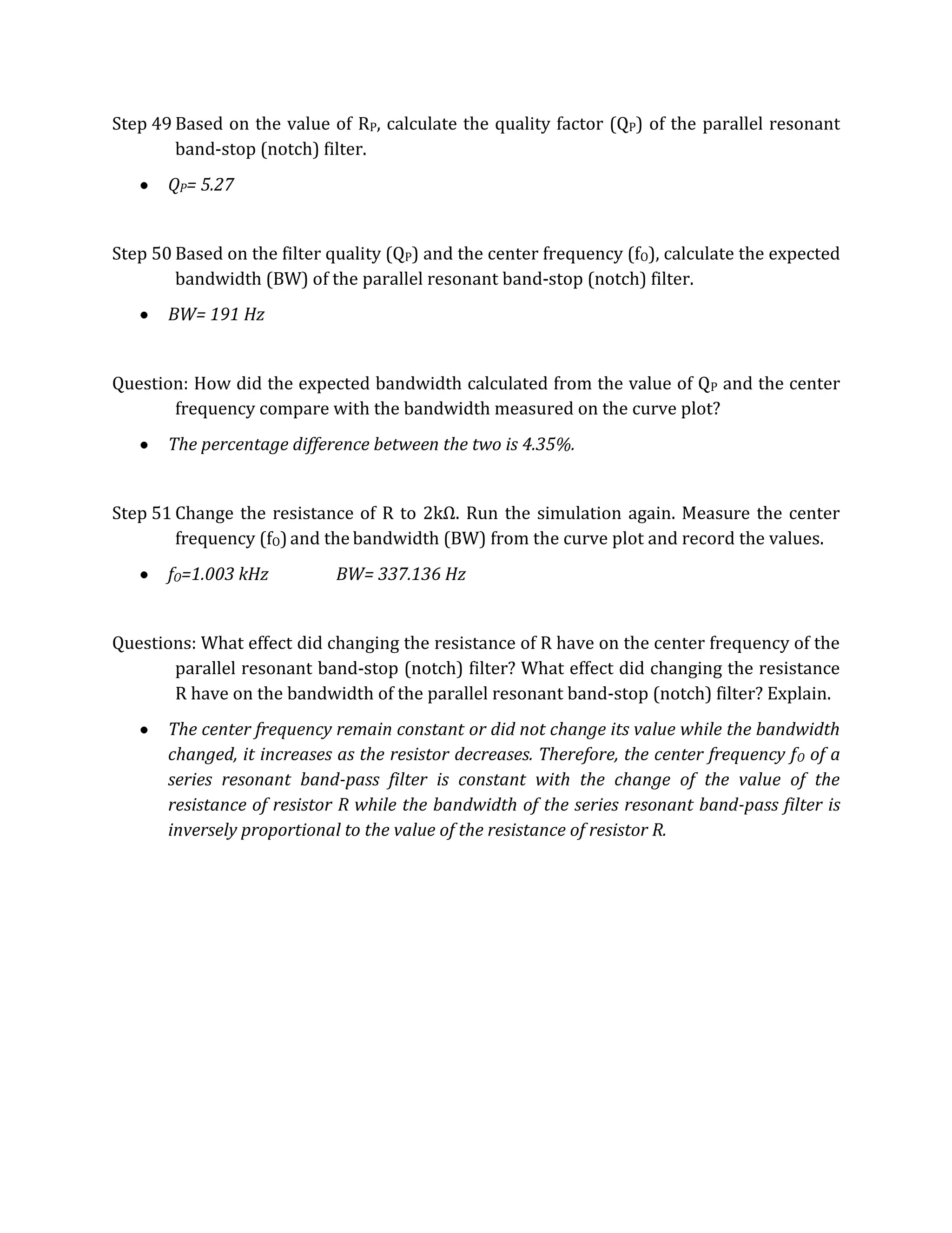 Step 49 Based on the value of RP, calculate the quality factor (QP) of the parallel resonant
        band-stop (notch) filter.
       QP= 5.27


Step 50 Based on the filter quality (QP) and the center frequency (fO), calculate the expected
        bandwidth (BW) of the parallel resonant band-stop (notch) filter.
       BW= 191 Hz


Question: How did the expected bandwidth calculated from the value of QP and the center
       frequency compare with the bandwidth measured on the curve plot?
       The percentage difference between the two is 4.35%.


Step 51 Change the resistance of R to 2kΩ. Run the simulation again. Measure the center
        frequency (fO) and the bandwidth (BW) from the curve plot and record the values.
       fO=1.003 kHz          BW= 337.136 Hz


Questions: What effect did changing the resistance of R have on the center frequency of the
       parallel resonant band-stop (notch) filter? What effect did changing the resistance
       R have on the bandwidth of the parallel resonant band-stop (notch) filter? Explain.
       The center frequency remain constant or did not change its value while the bandwidth
       changed, it increases as the resistor decreases. Therefore, the center frequency f O of a
       series resonant band-pass filter is constant with the change of the value of the
       resistance of resistor R while the bandwidth of the series resonant band-pass filter is
       inversely proportional to the value of the resistance of resistor R.
 