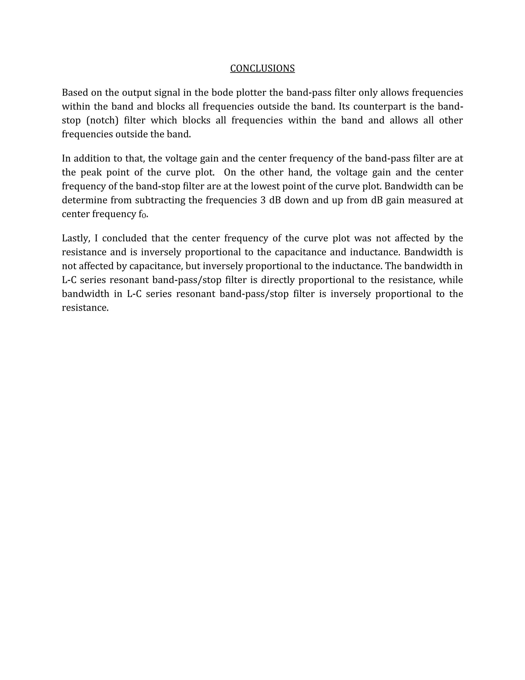 CONCLUSIONS

Based on the output signal in the bode plotter the band-pass filter only allows frequencies
within the band and blocks all frequencies outside the band. Its counterpart is the band-
stop (notch) filter which blocks all frequencies within the band and allows all other
frequencies outside the band.

In addition to that, the voltage gain and the center frequency of the band-pass filter are at
the peak point of the curve plot. On the other hand, the voltage gain and the center
frequency of the band-stop filter are at the lowest point of the curve plot. Bandwidth can be
determine from subtracting the frequencies 3 dB down and up from dB gain measured at
center frequency fO.

Lastly, I concluded that the center frequency of the curve plot was not affected by the
resistance and is inversely proportional to the capacitance and inductance. Bandwidth is
not affected by capacitance, but inversely proportional to the inductance. The bandwidth in
L-C series resonant band-pass/stop filter is directly proportional to the resistance, while
bandwidth in L-C series resonant band-pass/stop filter is inversely proportional to the
resistance.
 