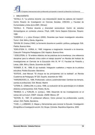 II Congreso Internacional sobre profesorado principiante e inserción profesional a la docencia
Quevedo Marcela - Zabalza Patricia 10
• BIBLIOGRAFÍA
*ACHILLI, E. "La práctica docente: una interpretación desde los saberes del maestro".
Centro Rosario de Investigación en Ciencias Sociales -CRICSO- y Facultad de
Humanidades y Artes de la UNR. ( Mimeo)
*ACHILLI, E. Práctica docente y diversidad sociocultural. Centro de estudios
Antropológicos en contextos urbanos. FHyA. UNR. Homo Sapiens Ediciones. Rosario:
1996.
*CARDELLI, J. y otros (Comps.) (2002), Docentes que hacen investigación educativa.
Tomo I. Edit. Miño y Dávila, Argentina.
*DAVINI, M. Cristina (1994). La formación docente en cuestión: política y pedagogía. Edit.
Paidós, Buenos Aires.
*EDELSTEIN, G., CORIA, A., 1995, Imágenes e imaginación. Iniciación a la docencia.
Colección Triángulos Pedagógicos. Edit. Kapeluz. Buenos Aires
* EDELSTEIN, G. "El análisis didáctico de las prácticas de la enseñanza. Una referencia
disciplinar para la reflexión critica sobre el trabajo docente" en Revista del Instituto de
Investigaciones en Ciencias de la Educación Año IX, Nº 17, Facultad de Filosofía y
Letras, UBA. Miño y Dávila. Diciembre de 2000.
*EISNER, E. W., 1998, El ojo ilustrado. Indagación cualitativa y mejora de la práctica
educativa. Paidós Educador. Barcelona.
*ESTEVE, José Manuel. "El choque de los principiantes con la realidad", en Revista
Cuadernos de Pedagogía, Nº 220. España, diciembre de 1993.
*HARGREAVES, A., 1996, Profesorado, cultura y postmodernidad. Cambian los tiempos,
cambia el profesorado. Edit. Morata. Madrid
*LITWIN, E., CAMILLONI, A y otros, 1998, La evaluación de los aprendizajes en el debate
didáctico contemporáneo. Edit. Paidós. Bs.As.
*REMEDI, E. y FURLÁN, A. (comps.), 1989, Desarrollo de las investigaciones en el
campo del currículum. ENEP. Iztacala. UNAM. México, DF
*SCHON, D., 1997, El profesional reflexivo. Cómo piensan los profesionales cuando
actúan. Edit. Paidós. Barcelona.
*YUNI, J. y URBANO, C. Mapas y Herramientas para conocer la Escuela: Investigación
Etnográfica e Investigación-acción. Ed. Brujas. Córdoba. República Argentina. 2000.
 