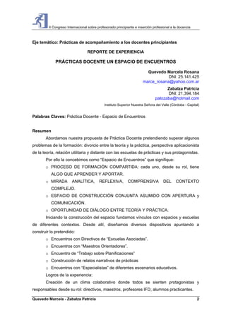 II Congreso Internacional sobre profesorado principiante e inserción profesional a la docencia
Quevedo Marcela - Zabalza Patricia 2
Eje temático: Prácticas de acompañamiento a los docentes principiantes
REPORTE DE EXPERIENCIA
PRÁCTICAS DOCENTE UN ESPACIO DE ENCUENTROS
Quevedo Marcela Rosana
DNI: 25.141.425
marce_rosana@yahoo.com.ar
Zabalza Patricia
DNI: 21.394.184
patozaba@hotmail.com
Instituto Superior Nuestra Señora del Valle (Córdoba - Capital)
Palabras Claves: Práctica Docente - Espacio de Encuentros
Resumen
Abordamos nuestra propuesta de Práctica Docente pretendiendo superar algunos
problemas de la formación: divorcio entre la teoría y la práctica, perspectiva aplicacionista
de la teoría, relación utilitaria y distante con las escuelas de prácticas y sus protagonistas.
Por ello la concebimos como “Espacio de Encuentros” que signifique:
o PROCESO DE FORMACIÓN COMPARTIDA: cada uno, desde su rol, tiene
ALGO QUE APRENDER Y APORTAR.
o MIRADA ANALÍTICA, REFLEXIVA, COMPRENSIVA DEL CONTEXTO
COMPLEJO.
o ESPACIO DE CONSTRUCCIÓN CONJUNTA ASUMIDO CON APERTURA y
COMUNICACIÓN.
o OPORTUNIDAD DE DIÁLOGO ENTRE TEORÍA Y PRÁCTICA.
Iniciando la construcción del espacio fundamos vínculos con espacios y escuelas
de diferentes contextos. Desde allí, diseñamos diversos dispositivos apuntando a
construir lo pretendido:
o Encuentros con Directivos de “Escuelas Asociadas”.
o Encuentros con “Maestros Orientadores”.
o Encuentro de “Trabajo sobre Planificaciones”
o Construcción de relatos narrativos de prácticas
o Encuentros con “Especialistas” de diferentes escenarios educativos.
Logros de la experiencia:
Creación de un clima colaborativo donde todos se sienten protagonistas y
responsables desde su rol: directivos, maestros, profesores IFD, alumnos practicantes.
 