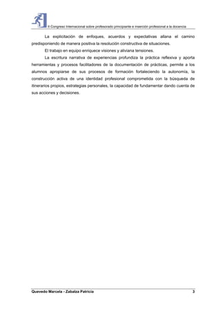 II Congreso Internacional sobre profesorado principiante e inserción profesional a la docencia
Quevedo Marcela - Zabalza Patricia 3
La explicitación de enfoques, acuerdos y expectativas allana el camino
predisponiendo de manera positiva la resolución constructiva de situaciones.
El trabajo en equipo enriquece visiones y aliviana tensiones.
La escritura narrativa de experiencias profundiza la práctica reflexiva y aporta
herramientas y procesos facilitadores de la documentación de prácticas, permite a los
alumnos apropiarse de sus procesos de formación fortaleciendo la autonomía, la
construcción activa de una identidad profesional comprometida con la búsqueda de
itinerarios propios, estrategias personales, la capacidad de fundamentar dando cuenta de
sus acciones y decisiones.
 