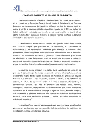 II Congreso Internacional sobre profesorado principiante e inserción profesional a la docencia
Quevedo Marcela - Zabalza Patricia 4
PRÁCTICAS DOCENTES UN ESPACIO DE ENCUENTRO
En el relato de nuestra experiencia desarrollamos un enfoque de trabajo asumido
en el contexto de la Formación Docente Inicial, desde el Departamento de Prácticas
Docentes, que consideramos de impacto en el futuro ejercicio del docente novel, en
cuanto pretende, a través de distintos dispositivos, instalar en el IFD una cultura de
trabajo colaborativo articulado, que modele formas comprometidas de asumir el rol,
aporte herramientas y estrategias reflexivas e instaure visiones abiertas a la compleja
diversidad de los escenarios educativos.
La transformación de la Formación Docente en Argentina, plantea como finalidad
una formación integral que promueva en los estudiantes, la construcción de
conocimientos y de herramientas necesarias para fortalecer la identidad como
profesionales, como trabajadores, como ciudadanos comprometidos con la educación;
ampliando sus experiencias educativas y generando formas más abiertas y autónomas
de relación con el saber. Esto requiere promover espacios de articulación e integración
permanente entre los docentes del profesorado para fortalecer una cultura de trabajo en
equipo y una actitud de apertura a la recepción de nuevas experiencias formativas.
La docencia es una profesión y un trabajo cuya especificidad se centra en los
procesos de transmisión producción de conocimientos en torno a la enseñanza tendiente
al desarrollo integral de los sujetos con lo que se interactúa. Se propone un trayecto
formativo que considere a los estudiantes, jóvenes y adultos, como portadores de
saberes, de cultura, de experiencias sobre sí y sobre la docencia, atravesados por
características epocales. “Se trata de promover una relación crítica, reflexiva,
interrogativa, sistemática y comprometida con el conocimiento, que permita involucrarse
activamente en la internalización de un campo u objeto de estudio, entender su lógica,
sus fundamentos y que obre de soporte para objetivar las huellas de sus trayectorias
escolares, para tomar decisiones, proyectar y diseñar propuestas alternativas de
prácticas de enseñanza”.
La investigación en caso de las propias prácticas son opciones de una alternativa
para acortar las distancias que han sostenido históricamente tanto las tradiciones de
investigación científica como la labor educativa.
 