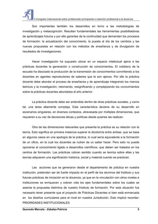 II Congreso Internacional sobre profesorado principiante e inserción profesional a la docencia
Quevedo Marcela - Zabalza Patricia 5
Son importantes también los desarrollos en torno a las metodologías de
investigación y metacognición. Resultan fundamentales las herramientas posibilitadoras
de aprendizajes futuros y por ello garantes de la continuidad que demandan los procesos
de formación: la actualización del conocimiento, la puesta al día de los cambios y las
nuevas propuestas en relación con los métodos de enseñanza y de divulgación de
resultados de investigaciones.
Hacer investigación ha supuesto ubicar en un espacio intelectual ajena a las
prácticas docentes la generación o construcción de conocimientos. El cotidiano de la
escuela ha disociado la producción de la transmisión de conocimientos convirtiendo a los
docentes en agentes reproductores de saberes que le son ajenos. Por ello la práctica
docente debe abordar el proceso de enseñanza y de aprendizaje integrando los marcos
teóricos y la investigación; retomando, resignificando y complejizando los conocimientos
sobre la prácticas docentes abordados el año anterior.
La práctica docente debe ser entendida dentro de otras prácticas sociales, y como
tal, una tarea altamente compleja. Esta característica deviene de su desarrollo en
escenarios singulares, en diversos contextos, atravesada por múltiples dimensiones, que
requieren a su vez de decisiones éticas y políticas desde quienes las realizan.
Otra de las dimensiones relevantes que presenta la práctica es su relación con la
teoría. Esto significa en primera instancia superar la dicotomía entre ambas, que se basa
en algunos casos en una apología de la práctica, lo cual sería equivalente a la formación
de un oficio, en la cual los docentes se nutren de un saber hacer. Pero esto no puede
oponerse al conocimiento ligado a desarrollos científicos, que deben ser tratados en los
centros de formación. Las prácticas cobran sentido cuando se teoriza sobre ellas y las
teorías adquieren una significación histórica, social y material cuando se practican.
Las acciones que se generaron desde el departamento de práctica en nuestra
institución, pretenden ser de fuerte impacto en el perfil de los alumnos del Instituto y sus
futuras prácticas de iniciación en la docencia, ya que en la vinculación con otros niveles e
instituciones se enriquecen y cobran vida los ejes fundamentales sobre los cuales se
asienta la propuesta distintiva de nuestro Instituto de formación. Por esta situación fue
necesario tener presente que el proyecto de Prácticas Docentes si bien está enmarcada
en los diseños curriculares para el nivel en nuestra Jurisdicción. Esto implicó recordar:
PRIORIDADES INSTITUCIONALES
 