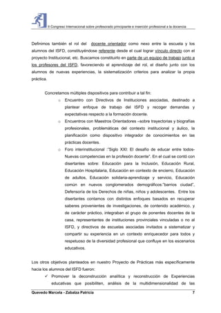 II Congreso Internacional sobre profesorado principiante e inserción profesional a la docencia
Quevedo Marcela - Zabalza Patricia 7
Definimos también el rol del docente orientador como nexo entre la escuela y los
alumnos del ISFD, constituyéndose referente desde el cual lograr vínculo directo con el
proyecto Institucional, etc. Buscamos constituirlo en parte de un equipo de trabajo junto a
los profesores del ISFD, favoreciendo el aprendizaje del rol, el diseño junto con los
alumnos de nuevas experiencias, la sistematización criterios para analizar la propia
práctica.
Concretamos múltiples dispositivos para contribuir a tal fin:
o Encuentro con Directivos de Instituciones asociadas, destinado a
plantear enfoque de trabajo del ISFD y recoger demandas y
expectativas respecto a la formación docente.
o Encuentros con Maestros Orientadores –sobre trayectorias y biografías
profesionales, problemáticas del contexto institucional y áulico, la
planificación como dispositivo integrador de conocimientos en las
prácticas docentes.
o Foro interinstitucional :”Siglo XXI: El desafío de educar entre todos-
Nuevas competencias en la profesión docente”. En el cual se contó con
disertantes sobre: Educación para la Inclusión, Educación Rural,
Educación Hospitalaria, Educación en contexto de encierro, Educación
de adultos, Educación solidaria-aprendizaje y servicio, Educación
común en nuevos conglomerados demográficos:”barrios ciudad”,
Defensoría de los Derechos de niñas, niños y adolescentes. Entre los
disertantes contamos con distintos enfoques basados en recuperar
saberes provenientes de investigaciones, de contenido académico, y
de carácter práctico, integraban el grupo de ponentes docentes de la
casa, representantes de instituciones provinciales vinculadas o no al
ISFD, y directivos de escuelas asociadas invitados a sistematizar y
compartir su experiencia en un contexto enriquecedor para todos y
respetuoso de la diversidad profesional que confluye en los escenarios
educativos.
Los otros objetivos planteados en nuestro Proyecto de Prácticas más específicamente
hacia los alumnos del ISFD fueron:
Promover la deconstrucción analítica y reconstrucción de Experiencias
educativas que posibiliten, análisis de la multidimensionalidad de las
 