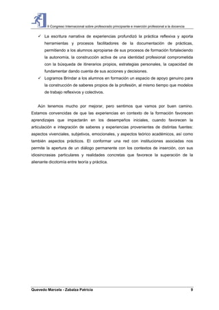 II Congreso Internacional sobre profesorado principiante e inserción profesional a la docencia
Quevedo Marcela - Zabalza Patricia 9
La escritura narrativa de experiencias profundizó la práctica reflexiva y aporta
herramientas y procesos facilitadores de la documentación de prácticas,
permitiendo a los alumnos apropiarse de sus procesos de formación fortaleciendo
la autonomía, la construcción activa de una identidad profesional comprometida
con la búsqueda de itinerarios propios, estrategias personales, la capacidad de
fundamentar dando cuenta de sus acciones y decisiones.
Logramos Brindar a los alumnos en formación un espacio de apoyo genuino para
la construcción de saberes propios de la profesión, al mismo tiempo que modelos
de trabajo reflexivos y colectivos.
Aún tenemos mucho por mejorar, pero sentimos que vamos por buen camino.
Estamos convencidas de que las experiencias en contexto de la formación favorecen
aprendizajes que impactarán en los desempeños iniciales, cuando favorecen la
articulación e integración de saberes y experiencias provenientes de distintas fuentes:
aspectos vivenciales, subjetivos, emocionales, y aspectos teórico académicos, así como
también aspectos prácticos. El conformar una red con instituciones asociadas nos
permite la apertura de un diálogo permanente con los contextos de inserción, con sus
idiosincrasias particulares y realidades concretas que favorece la superación de la
alienante dicotomía entre teoría y práctica.
 