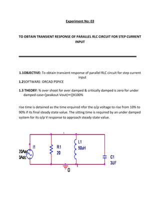 Experiment No: 03



TO OBTAIN TRANSIENT RESPONSE OF PARALLEL RLC CIRCUIT FOR STEP CURRENT
                               INPUT




1.1OBJECTIVE: To obtain transient response of parallel RLC circuit for step current
                                      input
1.2SOFTWARE: ORCAD PSPICE

1.3 THEORY: % over shoot for over damped & critically damped is zero for under
   damped case=[peakout-Vout(∞)]X100%


rise time is detained as the time erquired nfor the o/p voltage to rise from 10% to
90% if its final steady state value. The sitting time is required by an under damped
system for its o/p V response to approach steady state value.
 