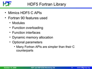 HDF5 Fortran Library
• Mimics HDF5 C APIs
• Fortran 90 features used
•
•
•
•
•

Modules
Function overloading
Function interfaces
Dynamic memory allocation
Optional parameters
• Many Fortran APIs are simpler than their C
counterparts

October 15, 2008

HDF and HDF-EOS Workshop XII

11

 