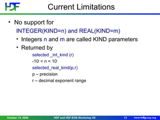Current Limitations
• No support for
INTEGER(KIND=n) and REAL(KIND=m)
• Integers n and m are called KIND parameters
• Returned by
selected _int_kind (r)
-10r < n < 10r
selected_real_kind(p,r)
p – precision
r – decimal exponent range

October 15, 2008

HDF and HDF-EOS Workshop XII

13

 