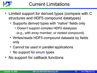Current Limitations
• Limited support for derived types (compare with C
structures and HDF5 compound datatypes)
• Supports derived types with “native” fields only
• Doesn’t support complex HDF5 datatypes
(e.g., with array member, or nested compound)

• Writes/reads HDF5 compound datasets by fields
only
• Cannot be used in parallel applications
• No support for enum types

• No support for callback functions

October 15, 2008

HDF and HDF-EOS Workshop XII

14

 