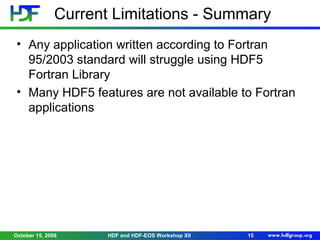 Current Limitations - Summary
• Any application written according to Fortran
95/2003 standard will struggle using HDF5
Fortran Library
• Many HDF5 features are not available to Fortran
applications

October 15, 2008

HDF and HDF-EOS Workshop XII

15

 