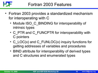 Fortran 2003 Features
• Fortran 2003 provides a standardized mechanism
for interoperating with C
• Module ISO_C_BINDING for interoperability of
intrinsic types
• C_PTR and C_FUNCPTR for interoperability with
C pointers
• C_LOC(x) and C_FUNLOC(x) inquiry functions for
getting addresses of variables and procedures
• BIND attribute for interoperability of derived types
and C structures and enumerated types

October 15, 2008

HDF and HDF-EOS Workshop XII

16

 