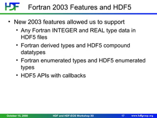 Fortran 2003 Features and HDF5
• New 2003 features allowed us to support
• Any Fortran INTEGER and REAL type data in
HDF5 files
• Fortran derived types and HDF5 compound
datatypes
• Fortran enumerated types and HDF5 enumerated
types
• HDF5 APIs with callbacks

October 15, 2008

HDF and HDF-EOS Workshop XII

17

 