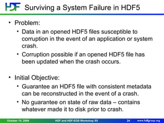 Surviving a System Failure in HDF5
• Problem:
• Data in an opened HDF5 files susceptible to
corruption in the event of an application or system
crash.
• Corruption possible if an opened HDF5 file has
been updated when the crash occurs.

• Initial Objective:
• Guarantee an HDF5 file with consistent metadata
can be reconstructed in the event of a crash.
• No guarantee on state of raw data – contains
whatever made it to disk prior to crash.
October 15, 2008

HDF and HDF-EOS Workshop XII

24

 