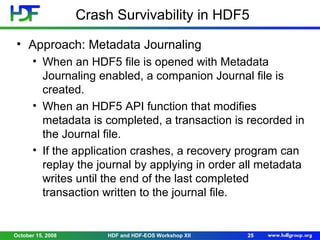 Crash Survivability in HDF5
• Approach: Metadata Journaling
• When an HDF5 file is opened with Metadata
Journaling enabled, a companion Journal file is
created.
• When an HDF5 API function that modifies
metadata is completed, a transaction is recorded in
the Journal file.
• If the application crashes, a recovery program can
replay the journal by applying in order all metadata
writes until the end of the last completed
transaction written to the journal file.

October 15, 2008

HDF and HDF-EOS Workshop XII

25

 