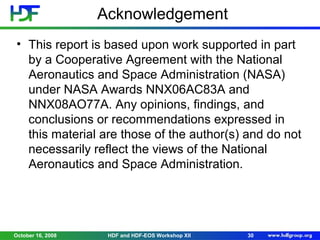Acknowledgement
• This report is based upon work supported in part
by a Cooperative Agreement with the National
Aeronautics and Space Administration (NASA)
under NASA Awards NNX06AC83A and
NNX08AO77A. Any opinions, findings, and
conclusions or recommendations expressed in
this material are those of the author(s) and do not
necessarily reflect the views of the National
Aeronautics and Space Administration.

October 16, 2008

HDF and HDF-EOS Workshop XII

30

 