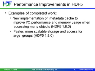 Performance Improvements in HDF5
• Examples of completed work:
• New implementation of metadata cache to
improve I/O performance and memory usage when
accessing many objects (HDF5 1.8.0)
• Faster, more scalable storage and access for
large groups (HDF5 1.8.0)

October 15, 2008

HDF and HDF-EOS Workshop XII

5

 