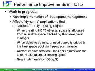 Performance Improvements in HDF5
• Work in progress
• New implementation of free-space management
• Affects “dynamic” applications that
add/delete/modify existing objects
• When creating HDF5 objects, space is allocated
from available space tracked by the free-space
manager
• When deleting objects, unused space is added to
the free-space pool via free-space manager
• Current implementation uses O(N2) operations for
each N allocations or freeing space
• New implementation O(log2N)
October 15, 2008

HDF and HDF-EOS Workshop XII

6

 