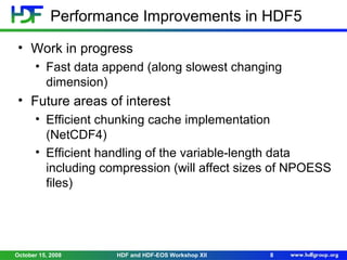 Performance Improvements in HDF5
• Work in progress
• Fast data append (along slowest changing
dimension)

• Future areas of interest
• Efficient chunking cache implementation
(NetCDF4)
• Efficient handling of the variable-length data
including compression (will affect sizes of NPOESS
files)

October 15, 2008

HDF and HDF-EOS Workshop XII

8

 