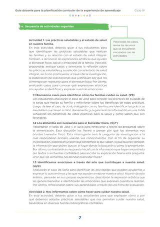 7
Ciclo IV
Guía docente para la planificación curricular de la experiencia de aprendizaje
e.	 Secuencia de actividades sugeridas
Actividad 1. Las prácticas saludables y el estado de salud
en nuestra familia.
En esta actividad, deberás guiar a tus estudiantes para
que identifiquen las prácticas saludables que realizan
las familias y su relación con el estado de salud integral.
También, a reconocer las expresiones artísticas que ayudan
al bienestar físico, social y emocional de la familia. Para ello,
propondrás analizar casos y orientarás la reflexión sobre
las prácticas saludables y su relación con el estado de salud
integral, así como promoverás, a través de la investigación,
la elaboración de explicaciones que justifiquen por qué los
alimentos son necesarios para el bienestar físico. Por último,
analizarán casos para conocer qué expresiones artísticas
nos ayudan a identificar y expresar nuestras emociones.
Para todos los casos,
revisa los recursos
que se encuentran
vinculados con las
actividades.
1.1 Revisamos casos para identificar cómo las familias cuidan su salud. (PS)
Los estudiantes analizarán el caso de José para conocer las prácticas de cuidado de
la salud que realiza su familia y reflexionar sobre los beneficios de estas prácticas.
Luego de leer el caso de José, dialogarán con su familia para identificar las prácticas
saludables que llevan a cabo diariamente, y organizarán la información en una tabla
señalando los beneficios de estas prácticas para la salud y cómo saben que son
favorables.
1.2 Los alimentos son necesarios para el bienestar físico. (CyT)
Recordarán el caso de José y el suyo para reflexionar a través de preguntas sobre
la alimentación. Esta discusión los llevará a pensar por qué los alimentos nos
brindan bienestar físico. Esta interrogante será la pregunta de investigación a la
cual responderán primero usando sus conocimientos. Con el fin de organizar su
investigación, elaborarán un plan que contemple lo que saben, lo que quieren conocer,
la información que deben buscar, el lugar donde la buscarán y cómo la presentarán.
Por último, contrastarán su respuesta inicial con la información que hayan encontrado
(en textos o en fuentes confiables) para escribir su explicación final a esta pregunta:
¿Por qué los alimentos nos brindan bienestar físico?
1.3 Identificamos emociones a través del arte que contribuyen a nuestra salud.
(AyC)
Analizarán el caso de Sofía para identificar las actividades que pueden ayudarnos a
expresar lo que sentimos y las que nos ayudan a mejorar nuestra salud. A partir de este
análisis, pensarán en sus propias experiencias, describirán la expresión artística que
les genera bienestar e identificarán las emociones que expresan cuando la realizan.
Por último, reflexionarán sobre sus aprendizajes a través de una ficha de evaluación.
Actividad 2. Nos informamos sobre cómo hacer para cuidar nuestra salud.
En esta actividad, deberás guiar a tus estudiantes para que expliquen cómo y por
qué debemos adoptar prácticas saludables que nos permitan cuidar nuestra salud,
basándose en diversas fuentes bibliográficas confiables.
 