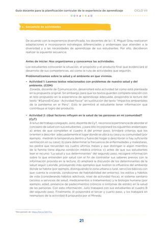 21
CICLO VII
Guía docente para la planificación curricular de la experiencia de aprendizaje
e.	 Secuencia de actividades
De acuerdo con la experiencia diversificada, los docentes de la I. E. Miguel Grau realizaron
adaptaciones e incorporaron estrategias diferenciadas y andamiajes que atienden a la
diversidad y a las necesidades de aprendizaje de sus estudiantes. Por ello, decidieron
realizar la siguiente secuencia:
Antes de iniciar: Nos organizamos y conocemos las actividades.
Los estudiantes conocerán la situación, el propósito y el producto final que evidenciará el
desarrollo de sus competencias, así como la ruta de actividades que seguirán.
Problematizamos sobre la salud y el ambiente en que vivimos.
•	 Actividad 1: Leemos textos relacionados con problemas de nuestra salud y del
ambiente. (COM)
Zoraida, docente de Comunicación, desarrollará esta actividad tal como está planteada
en la propuesta original. Sin embargo, para que los textos guarden completa relación con
el reto propuesto en la experiencia de aprendizaje adecuada, propondrá la lectura del
texto “#SanosEnCasa - Actividad física2"
en sustitución del texto “Impactos ambientales
de la pandemia en el Perú”. Esto le permitirá al estudiante tener información que
contribuya al logro del producto.
•	 Actividad 2: ¿Qué factores influyen en la salud de las personas en mi comunidad?
(CyT)
A la luz del trabajo colegiado, Julio, docente de CyT, reconoce la pertinencia de abordar el
concepto de salud con sus estudiantes, y para ello incorporará los siguientes andamiajes:
a) antes de que completen el cuadro A del primer paso, brindará criterios que los
orienten a describir adecuadamente el lugar donde se ubica su casa y su comunidad (por
ejemplo, medirán la temperatura dentro y fuera del hogar o describirán si hay suficiente
ventilación en su casa); b) para determinar la frecuencia de enfermedades y malestares,
les pedirá que recuerden los cuatro últimos meses y que distingan si algún miembro
de la familia tiene alguna condición médica crónica; c) antes de que sus estudiantes
lean el recurso “La salud y sus determinantes” del segundo paso, recogerá información
sobre lo que entienden por salud con el fin de contrastar sus saberes previos con la
información provista en la lectura; d) ampliará la discusión de los determinantes de la
salud según Lalonde, proveyendo más ejemplos que ilustren la influencia del ambiente
donde se habita (por ejemplo, distinguiendo la zona urbana o rural, servicios básicos con
que cuenta la vivienda, condiciones de habitabilidad del entorno), los estilos y hábitos
de vida (considerando hábitos adictivos, nivel de actividad física), el sistema sanitario
(acceso a servicios de salud, medicamentos o tratamientos) y la biología humana (por
ejemplo, edad, presencia de padecimientos crónicos o síntomas de estrés) en la salud
de las personas. Con esta información, Julio trabajará con sus estudiantes el cuadro B
del segundo paso. Finalmente, él pospondrá el tercer y cuarto paso, y los trabajará en
reemplazo de la actividad 8 propuesta por el Minedu.
2
Recuperado de: https://bit.ly/32h7Tru
 