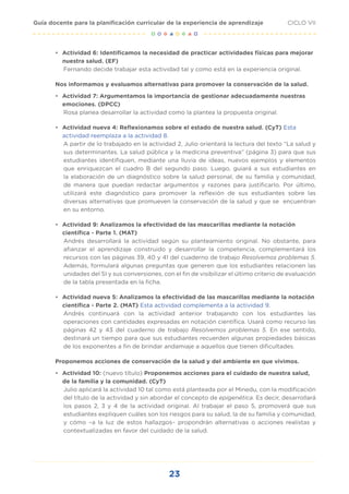 23
CICLO VII
Guía docente para la planificación curricular de la experiencia de aprendizaje
•	 Actividad 6: Identificamos la necesidad de practicar actividades físicas para mejorar
nuestra salud. (EF)
Fernando decide trabajar esta actividad tal y como está en la experiencia original.
Nos informamos y evaluamos alternativas para promover la conservación de la salud.
•	 Actividad 7: Argumentamos la importancia de gestionar adecuadamente nuestras
emociones. (DPCC)
Rosa planea desarrollar la actividad como la plantea la propuesta original.
•	 Actividad nueva 4: Reflexionamos sobre el estado de nuestra salud. (CyT) Esta
actividad reemplaza a la actividad 8.
A partir de lo trabajado en la actividad 2, Julio orientará la lectura del texto “La salud y
sus determinantes. La salud pública y la medicina preventiva” (página 3) para que sus
estudiantes identifiquen, mediante una lluvia de ideas, nuevos ejemplos y elementos
que enriquezcan el cuadro B del segundo paso. Luego, guiará a sus estudiantes en
la elaboración de un diagnóstico sobre la salud personal, de su familia y comunidad,
de manera que puedan redactar argumentos y razones para justificarlo. Por último,
utilizará este diagnóstico para promover la reflexión de sus estudiantes sobre las
diversas alternativas que promueven la conservación de la salud y que se encuentran
en su entorno.
•	 Actividad 9: Analizamos la efectividad de las mascarillas mediante la notación
científica - Parte 1. (MAT)
Andrés desarrollará la actividad según su planteamiento original. No obstante, para
afianzar el aprendizaje construido y desarrollar la competencia, complementará los
recursos con las páginas 39, 40 y 41 del cuaderno de trabajo Resolvemos problemas 5.
Además, formulará algunas preguntas que generen que los estudiantes relacionen las
unidades del SI y sus conversiones, con el fin de visibilizar el último criterio de evaluación
de la tabla presentada en la ficha.
•	 Actividad nueva 5: Analizamos la efectividad de las mascarillas mediante la notación
científica - Parte 2. (MAT) Esta actividad complementa a la actividad 9.
Andrés continuará con la actividad anterior trabajando con los estudiantes las
operaciones con cantidades expresadas en notación científica. Usará como recurso las
páginas 42 y 43 del cuaderno de trabajo Resolvemos problemas 5. En ese sentido,
destinará un tiempo para que sus estudiantes recuerden algunas propiedades básicas
de los exponentes a fin de brindar andamiaje a aquellos que tienen dificultades.
Proponemos acciones de conservación de la salud y del ambiente en que vivimos.
•	 Actividad 10: (nuevo título) Proponemos acciones para el cuidado de nuestra salud,
de la familia y la comunidad. (CyT)
Julio aplicará la actividad 10 tal como está planteada por el Minedu, con la modificación
del título de la actividad y sin abordar el concepto de epigenética. Es decir, desarrollará
los pasos 2, 3 y 4 de la actividad original. Al trabajar el paso 5, promoverá que sus
estudiantes expliquen cuáles son los riesgos para su salud, la de su familia y comunidad,
y cómo –a la luz de estos hallazgos– propondrán alternativas o acciones realistas y
contextualizadas en favor del cuidado de la salud.
 