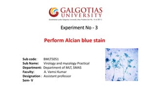 Experiment No - 3
Perform Alcian blue stain
Sub code: BMLT5051
Sub Name: Virology and mycology Practical
Department: Department of MLT, SMAS
Faculty: A. Vamsi Kumar
Designation : Assistant professor
Sem- V
 