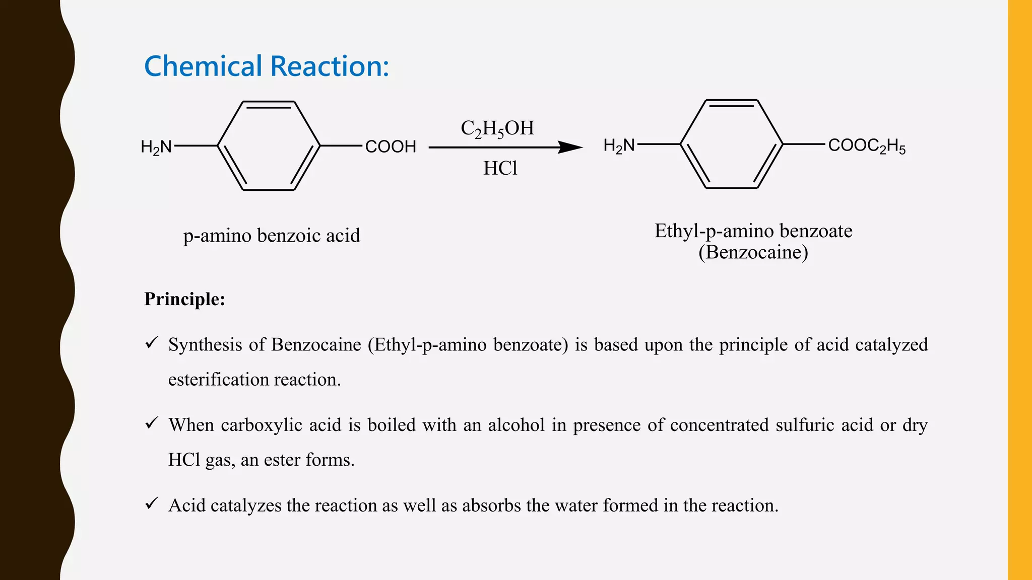 Chemical Reaction:
H2N COOH
C2H5OH
HCl
H2N COOC2H5
p-amino benzoic acid Ethyl-p-amino benzoate
(Benzocaine)
Principle:
 Synthesis of Benzocaine (Ethyl-p-amino benzoate) is based upon the principle of acid catalyzed
esterification reaction.
 When carboxylic acid is boiled with an alcohol in presence of concentrated sulfuric acid or dry
HCl gas, an ester forms.
 Acid catalyzes the reaction as well as absorbs the water formed in the reaction.
 