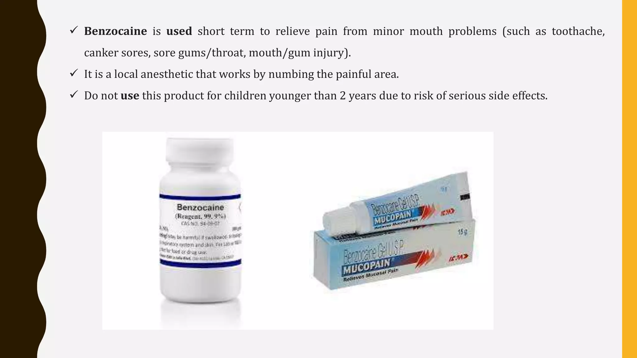  Benzocaine is used short term to relieve pain from minor mouth problems (such as toothache,
canker sores, sore gums/throat, mouth/gum injury).
 It is a local anesthetic that works by numbing the painful area.
 Do not use this product for children younger than 2 years due to risk of serious side effects.
 
