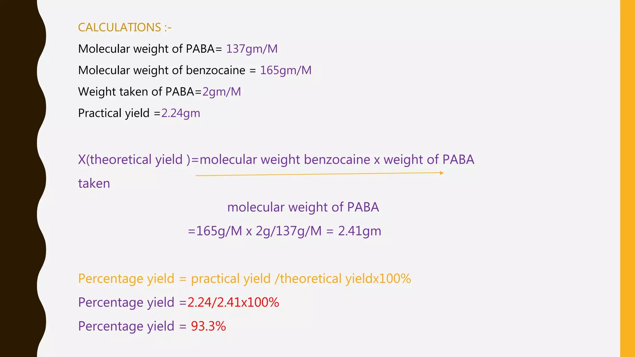 CALCULATIONS :-
Molecular weight of PABA= 137gm/M
Molecular weight of benzocaine = 165gm/M
Weight taken of PABA=2gm/M
Practical yield =2.24gm
X(theoretical yield )=molecular weight benzocaine x weight of PABA
taken
molecular weight of PABA
=165g/M x 2g/137g/M = 2.41gm
Percentage yield = practical yield /theoretical yieldx100%
Percentage yield =2.24/2.41x100%
Percentage yield = 93.3%
 