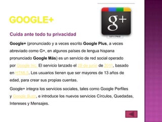 Cuida ante todo tu privacidad
Google+ (pronunciado y a veces escrito Google Plus, a veces
abreviado como G+, en algunos países de lengua hispana
pronunciado Google Más) es un servicio de red social operado
por Google Inc. El servicio lanzado el 28 de junio de 2011, basado
en HTML5. Los usuarios tienen que ser mayores de 13 años de
edad, para crear sus propias cuentas.

Google+ integra los servicios sociales, tales como Google Perfiles
y Google Buzz, e introduce los nuevos servicios Círculos, Quedadas,
Intereses y Mensajes.
 