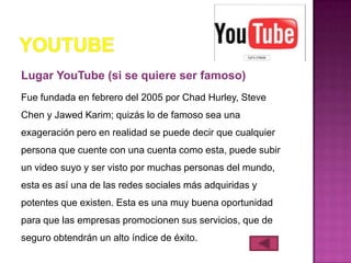 Lugar YouTube (si se quiere ser famoso)
Fue fundada en febrero del 2005 por Chad Hurley, Steve
Chen y Jawed Karim; quizás lo de famoso sea una
exageración pero en realidad se puede decir que cualquier
persona que cuente con una cuenta como esta, puede subir
un video suyo y ser visto por muchas personas del mundo,
esta es así una de las redes sociales más adquiridas y
potentes que existen. Esta es una muy buena oportunidad
para que las empresas promocionen sus servicios, que de
seguro obtendrán un alto índice de éxito.
 