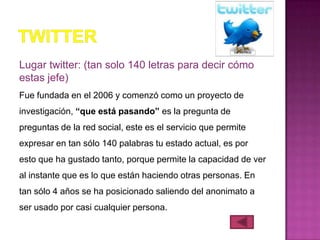 Lugar twitter: (tan solo 140 letras para decir cómo
estas jefe)
Fue fundada en el 2006 y comenzó como un proyecto de
investigación, “que está pasando” es la pregunta de
preguntas de la red social, este es el servicio que permite
expresar en tan sólo 140 palabras tu estado actual, es por
esto que ha gustado tanto, porque permite la capacidad de ver
al instante que es lo que están haciendo otras personas. En
tan sólo 4 años se ha posicionado saliendo del anonimato a
ser usado por casi cualquier persona.
 