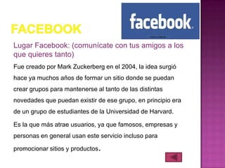 Lugar Facebook: (comunícate con tus amigos a los
que quieres tanto)
Fue creado por Mark Zuckerberg en el 2004, la idea surgió
hace ya muchos años de formar un sitio donde se puedan
crear grupos para mantenerse al tanto de las distintas
novedades que puedan existir de ese grupo, en principio era
de un grupo de estudiantes de la Universidad de Harvard.

Es la que más atrae usuarios, ya que famosos, empresas y
personas en general usan este servicio incluso para

promocionar sitios y productos.
 