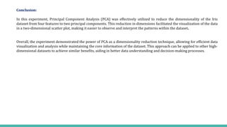 Conclusion:
In this experiment, Principal Component Analysis (PCA) was effectively utilized to reduce the dimensionality of the Iris
dataset from four features to two principal components. This reduction in dimensions facilitated the visualization of the data
in a two-dimensional scatter plot, making it easier to observe and interpret the patterns within the dataset.
Overall, the experiment demonstrated the power of PCA as a dimensionality reduction technique, allowing for efficient data
visualization and analysis while maintaining the core information of the dataset. This approach can be applied to other high-
dimensional datasets to achieve similar benefits, aiding in better data understanding and decision-making processes.
 