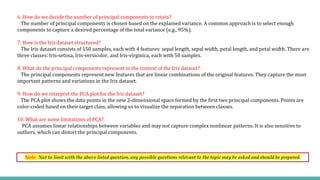 Note: Not to limit with the above listed question, any possible questions relevant to the topic may be asked and should be prepared.
6. How do we decide the number of principal components to retain?
The number of principal components is chosen based on the explained variance. A common approach is to select enough
components to capture a desired percentage of the total variance (e.g., 95%).
7. How is the Iris dataset structured?
The Iris dataset consists of 150 samples, each with 4 features: sepal length, sepal width, petal length, and petal width. There are
three classes: Iris-setosa, Iris-versicolor, and Iris-virginica, each with 50 samples.
8. What do the principal components represent in the context of the Iris dataset?
The principal components represent new features that are linear combinations of the original features. They capture the most
important patterns and variations in the Iris dataset.
9. How do we interpret the PCA plot for the Iris dataset?
The PCA plot shows the data points in the new 2-dimensional space formed by the first two principal components. Points are
color-coded based on their target class, allowing us to visualize the separation between classes.
10. What are some limitations of PCA?
PCA assumes linear relationships between variables and may not capture complex nonlinear patterns. It is also sensitive to
outliers, which can distort the principal components.
 