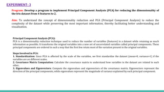 Program: Develop a program to implement Principal Component Analysis (PCA) for reducing the dimensionality of
the Iris dataset from 4 features to 2.
Aim: To understand the concept of dimensionality reduction and PCA (Principal Component Analysis) to reduce the
complexity of the dataset while preserving the most important information, thereby facilitating better understanding and
visualization.
EXPERIMENT- 3
Principal Component Analysis (PCA):
PCA is a dimensionality reduction technique used to reduce the number of variables (features) in a dataset while retaining as much
information as possible. It transforms the original variables into a new set of uncorrelated variables called principal components. These
principal components are ordered in such a way that the first few retain most of the variation present in the original variables.
Steps Involved in PCA:
1. Standardization: Since PCA is affected by the scale of the variables, we first standardize the dataset (mean=0, variance=1) if the
variables are on different scales.
2. Covariance Matrix Computation: Calculate the covariance matrix to understand how variables in the dataset are related to each
other.
3. Eigenvalues and Eigenvectors: Compute the eigenvalues and eigenvectors of the covariance matrix. Eigenvectors represent the
direction of the principal components, while eigenvalues represent the magnitude of variance explained by each principal component.
 