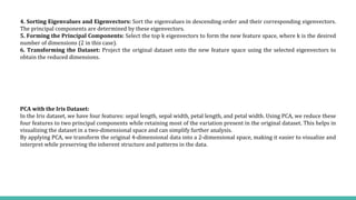 PCA with the Iris Dataset:
In the Iris dataset, we have four features: sepal length, sepal width, petal length, and petal width. Using PCA, we reduce these
four features to two principal components while retaining most of the variation present in the original dataset. This helps in
visualizing the dataset in a two-dimensional space and can simplify further analysis.
By applying PCA, we transform the original 4-dimensional data into a 2-dimensional space, making it easier to visualize and
interpret while preserving the inherent structure and patterns in the data.
4. Sorting Eigenvalues and Eigenvectors: Sort the eigenvalues in descending order and their corresponding eigenvectors.
The principal components are determined by these eigenvectors.
5. Forming the Principal Components: Select the top k eigenvectors to form the new feature space, where k is the desired
number of dimensions (2 in this case).
6. Transforming the Dataset: Project the original dataset onto the new feature space using the selected eigenvectors to
obtain the reduced dimensions.
 