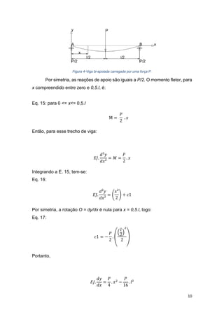 10
Figura 4-Viga bi-apoiada carregada por uma força P.
Por simetria, as reações de apoio são iguais a P/2. O momento fletor, para
x compreendido entre zero e 0,5.l, é:
Eq. 15: para 0 <= x<= 0,5.l
M =
𝑃
2
. 𝑥
Então, para esse trecho de viga:
𝐸𝐽.
𝑑²𝑦
𝑑𝑥²
= 𝑀 =
𝑃
2
. 𝑥
Integrando a E. 15, tem-se:
Eq. 16:
𝐸𝐽.
𝑑²𝑦
𝑑𝑥²
= (
𝑥²
2
) + 𝑐1
Por simetria, a rotação O = dy/dx é nula para x = 0,5.l, logo:
Eq. 17:
𝑐1 = −
𝑃
2
. (
(
𝑙
2
)
2
2
)
Portanto,
𝐸𝐽.
𝑑𝑦
𝑑𝑥
=
𝑃
4
. 𝑥2
−
𝑃
16
. 𝑙²
 
