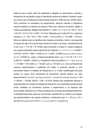 12
Sabe-se que o maior valor da amplitude é atingido na ressonância, quando a
frequência de excitação é igual a frequência natural do sistema. Portanto, pode-
se concluir que a frequência natural deste sistema é 1050 rpm (ou 109,95 rad/s).
Para continuar os resultados do experimento, deve-se calcular a frequência
natural analítica ou teórica do sistema. Para isso, deve-se encontrar rigidez e
massa equivalentes. Rigidez equivalente 𝐾 = 48𝐸𝐼 𝐿 3 𝐼 = 𝑏ℎ 3 12 = 25,4 × 10−3
× (12,75 × 10−3 ) 3 12 = 4,387 × 10−9𝑚4. Sabendo que 𝐸 vale 210 𝐺𝑃𝑎, podemos
calcular 𝐾: 𝐾 = 48 × 210 × 109 × 4,387 × 10−9 0,8143, 𝐾 = 81,988 × 103 𝑁⁄𝑚.
Deve-se atentar para os detalhes das massas envolvidas, onde m corresponde
à massa da viga e M à soma das massas do motor e do disco, considerando-se
o furo 𝑚𝑒𝑞 = 17𝑚 35 + 𝑀. Então, para encontrar a massa m, basta multiplicar
seu volume total pela massa específica do material: 𝑚 = 𝑏 × ℎ × 𝑙 × 𝜌 = 0,0254 ×
0,01275 × 0,814 × 7800 = 2,056 𝐾𝑔 𝑀 = 3,226 + 0,4046 (𝑚𝑎𝑠𝑠𝑎 𝑑𝑜 𝑑𝑖𝑠𝑐𝑜 𝑐𝑜𝑚 𝑜
𝑓𝑢𝑟𝑜) = 3,6306 𝐾𝑔. Logo, a massa equivalente será: 𝑚𝑒𝑞 = 17𝑚 35 + 𝑀 = 17 ×
2,056 35 + 3,6306 = 4,629 𝐾𝑔. Frequência natural analítica 𝜔𝑛 = √ 𝐾𝑒𝑞 𝑚𝑒𝑞 𝜔𝑛
= √ 81,988 × 103 4,629 𝜔𝑛 = 133,08 𝑟𝑎𝑑⁄𝑠 𝑜𝑢 1270,92 𝑟𝑝𝑚. Com as frequências
naturais experimentais e analíticas em mãos, é possível calcular o erro
percentual relativo e relação de frequência (𝑟) e o fator amplificação (R) para
ambos os casos. Erro percentual da frequência natural relativo ao valor
experimental 𝐸𝑟𝑟𝑜𝜔𝑛% = |𝜔𝑛𝑒𝑥𝑝𝑒𝑟𝑖𝑚𝑒𝑛𝑡𝑎𝑙 – 𝜔𝑛𝑡𝑒ó𝑟𝑖𝑐𝑜| 𝜔𝑛𝑒𝑥𝑝𝑒𝑟𝑖𝑚𝑒𝑛𝑡𝑎𝑙 × 100
= |109,95 – 133,08| 109,95 × 100 = 21,03% Gráfico das amplitudes teóricas e
experimentais em função da relação de frequência. As amplitudes experimentais
foram medidas no micrômero durante o experimento e as teóricas são
encontradas utilizando-se a força resultante do processo de desbalanceamento.
O desbalanceamento pode ser encontrado substituindo os valores da rotação,
da excentricidade e da massa excêntrica. Lembrando que: 𝑋 = 𝐹0 𝑘𝑒𝑞 ⁄ √(1−𝑟
2)2+(2𝜉𝑟)2 (𝑎𝑚𝑝𝑙𝑖𝑡𝑢𝑑𝑒) (14) E 𝑟 = 𝜔 𝜔𝑛 (𝑟𝑎𝑧ã𝑜 𝑑𝑒 𝑓𝑟𝑒𝑞𝑢ê𝑛𝑐𝑖𝑎).
 