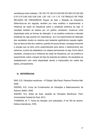 17
semelhança entre métodos. 130 150 170 190 210 230 250 270 290 310 330 350
0,70 0,75 0,80 0,85 0,90 0,95 1,00 1,05 1,10 1,15 1,20 ÂNGULO DE FASE
RELAÇÃO DE FREQUÊNCIA Ângulo de fase x Relação de frequência
Determinou-se em seguida, também por meio analítico e experimental, a
influência da razão de frequência sobre a amplitude dinâmica da viga. O
resultado também se baseou por um gráfico, entretanto, mostra-se certa
disparidade entre as formas de obtenção. A via analítica evidencia a elevada
amplitude da viga quando em ressonância. Já a via experimental de obtenção
dos resultados mostra os mesmos sem bastante significância naquela região.
Isso se deve ao fato de o sistema, quando em pouco tempo, consegue transmitir
a energia que se faria como preponderante para elevar o deslocamento aos
extremos, a ponto de estabelecer um colapso permanente na viga. Como último
resultado, comparou-se a influência da razão de frequência, por via analítica e
experimental, sobre o ângulo de fase de resposta do sistema. Os resultados se
estabeleceram com certa disparidade devido a imprecisões em coleta dos
dados, principalmente.
5) REFERÊNCIAS
RAO, S.S. Vibrações mecânicas – 4ª Edição. São Paulo: Pearson Prentice Hall,
2008;
SOEIRO, N.S. Curso de Fundamentos de Vibrações e Balanceamento de
Rotores. Belém, 2008.
SOEIRO, N.S. Notas de Aula, Apostila de Vibrações Mecânicas. Pará:
Universidade Federal do Pará, 2013.
THOMSON, W. T. Teoria da vibração: com aplicações. 3ª ed. Rio de Janeiro:
Editora Interciência, 1978;
 